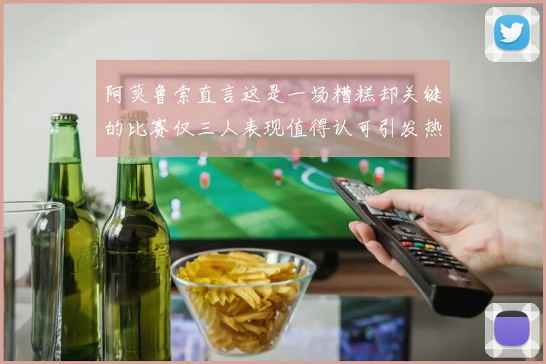 阿莫鲁索直言这是一场糟糕却关键的比赛仅三人表现值得认可引发热议