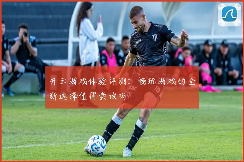 开云游戏体验评测：畅玩游戏的全新选择值得尝试吗