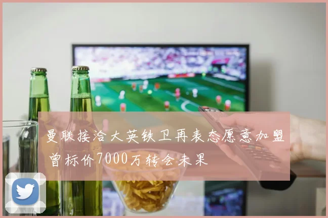 曼联接洽大英铁卫再表态愿意加盟 曾标价7000万转会未果