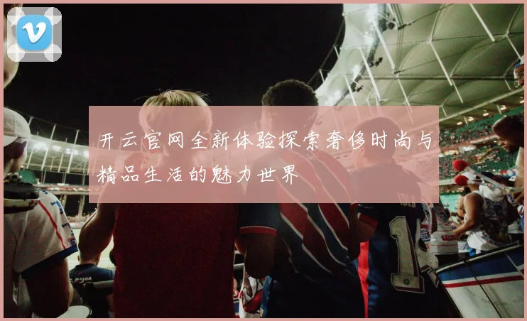 开云官网全新体验探索奢侈时尚与精品生活的魅力世界
