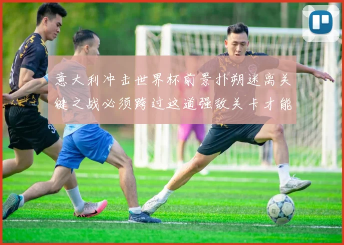 意大利冲击世界杯前景扑朔迷离关键之战必须跨过这道强敌关卡才能突围