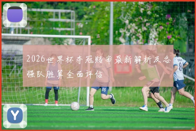 2026世界杯夺冠赔率最新解析及各强队胜算全面评估
