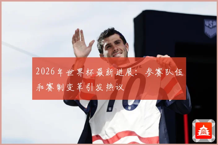 2026年世界杯最新进展：参赛队伍和赛制变革引发热议