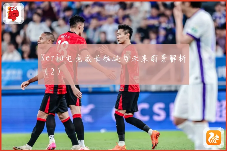 Keria电竞成长轨迹与未来前景解析（2）